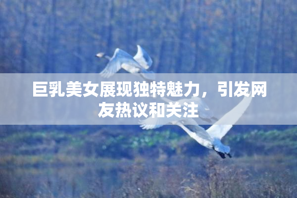巨乳美女展现独特魅力，引发网友热议和关注