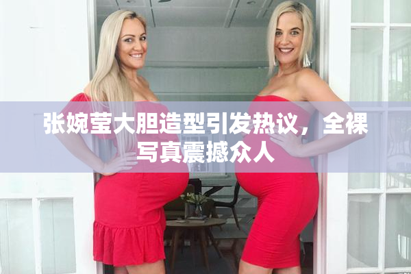 张婉莹大胆造型引发热议，全裸写真震撼众人