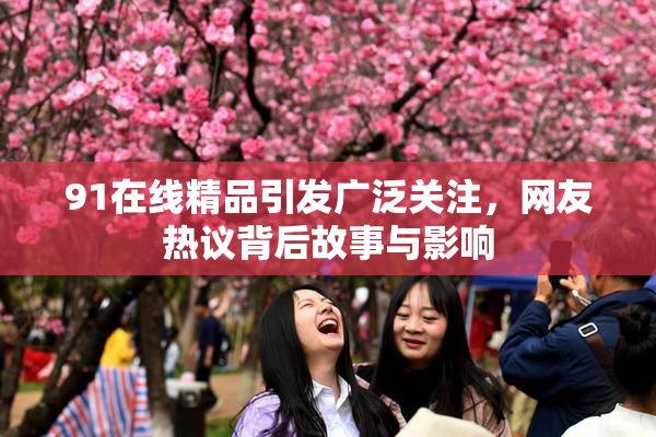 91在线精品引发广泛关注，网友热议背后故事与影响