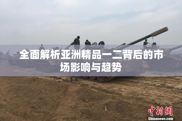 全面解析亚洲精品一二背后的市场影响与趋势
