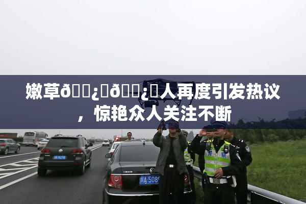 嫩草🌿‌🌿‌人再度引发热议，惊艳众人关注不断