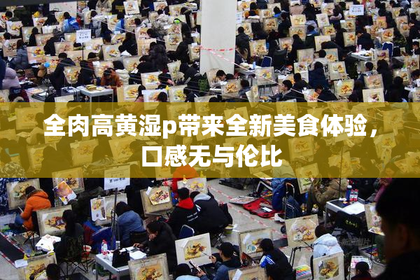 全肉高黄湿p带来全新美食体验，口感无与伦比