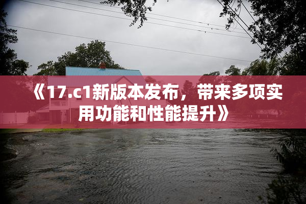 《17.c1新版本发布，带来多项实用功能和性能提升》
