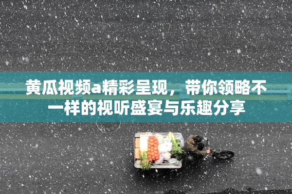 黄瓜视频a精彩呈现，带你领略不一样的视听盛宴与乐趣分享