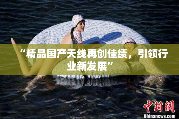 “精品国产天线再创佳绩，引领行业新发展”