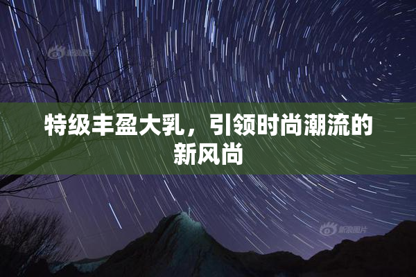 特级丰盈大乳，引领时尚潮流的新风尚