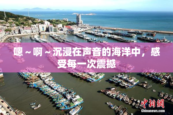 嗯～啊～沉浸在声音的海洋中，感受每一次震撼