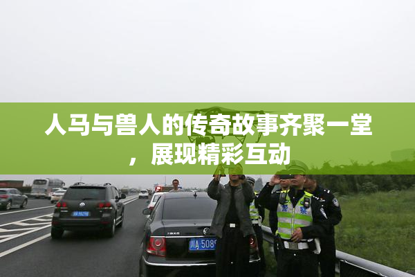人马与兽人的传奇故事齐聚一堂，展现精彩互动