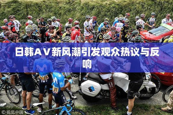 日韩AⅤ新风潮引发观众热议与反响