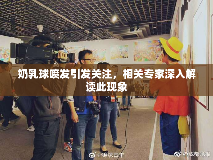 奶乳球喷发引发关注，相关专家深入解读此现象