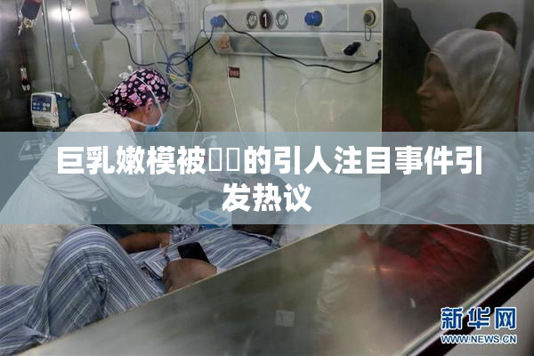 巨乳嫩模被❌‌的引人注目事件引发热议