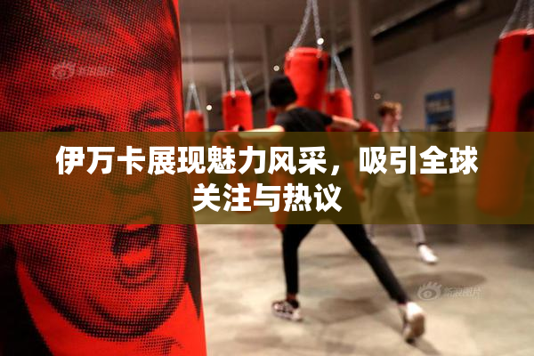 伊万卡展现魅力风采，吸引全球关注与热议