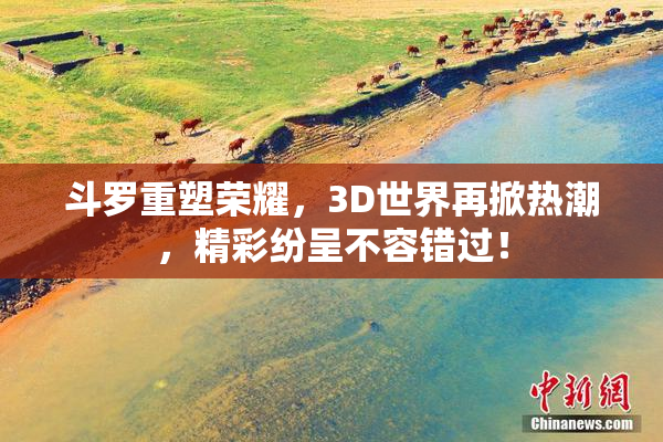 斗罗重塑荣耀，3D世界再掀热潮，精彩纷呈不容错过！