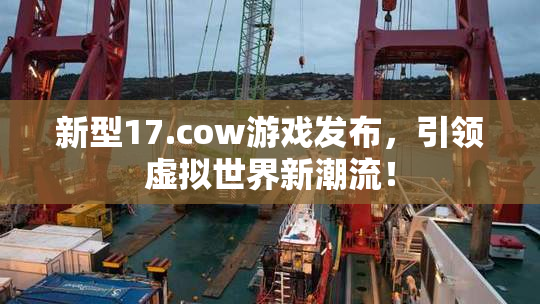 新型17.cow游戏发布，引领虚拟世界新潮流！