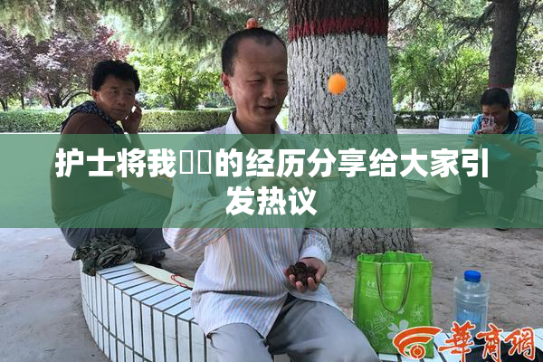 护士将我亅亅的经历分享给大家引发热议