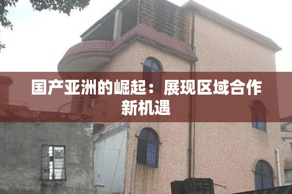 国产亚洲的崛起：展现区域合作新机遇