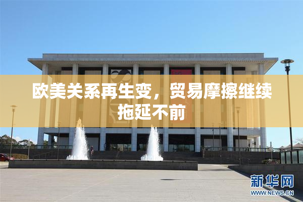 欧美关系再生变，贸易摩擦继续拖延不前