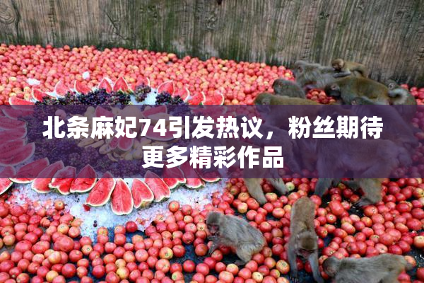北条麻妃74引发热议，粉丝期待更多精彩作品