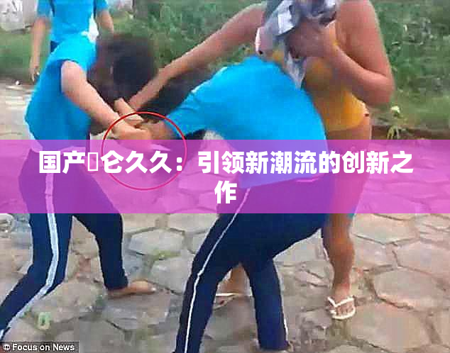 国产婬仑久久：引领新潮流的创新之作
