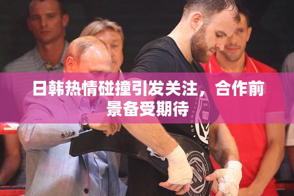 日韩热情碰撞引发关注，合作前景备受期待