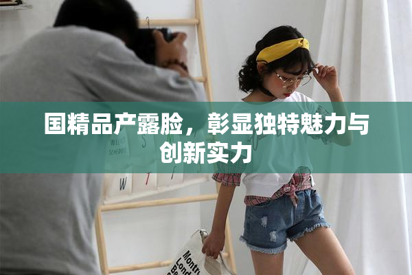 国精品产露脸，彰显独特魅力与创新实力