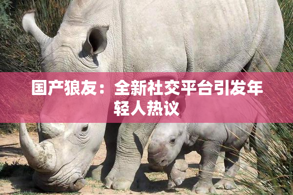 国产狼友：全新社交平台引发年轻人热议