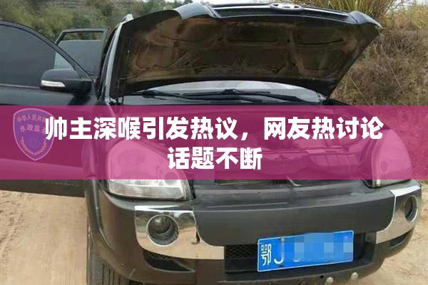 帅主深喉引发热议，网友热讨论话题不断