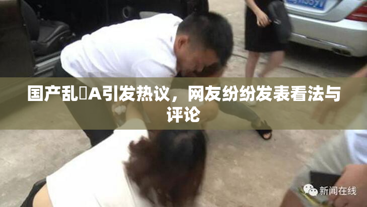 国产乱婬A引发热议，网友纷纷发表看法与评论