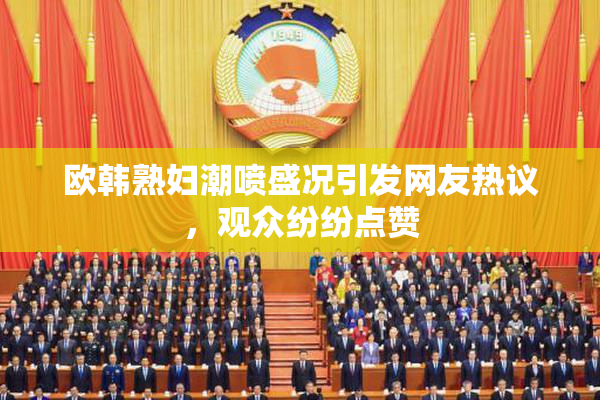 欧韩熟妇潮喷盛况引发网友热议，观众纷纷点赞
