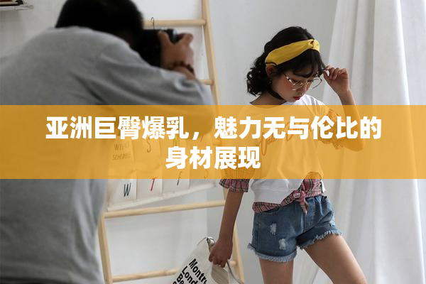 亚洲巨臀爆乳，魅力无与伦比的身材展现