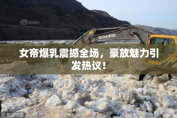 女帝爆乳震撼全场，豪放魅力引发热议！