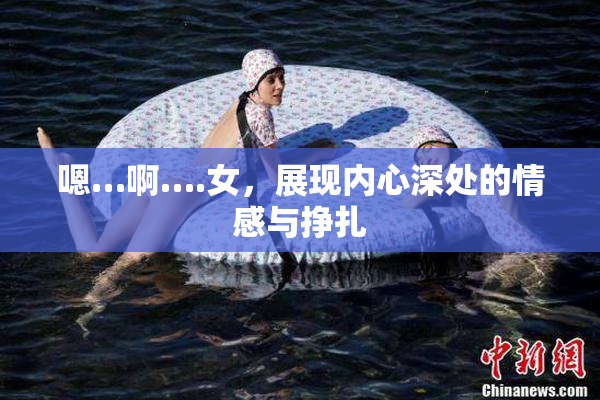嗯…啊….女，展现内心深处的情感与挣扎