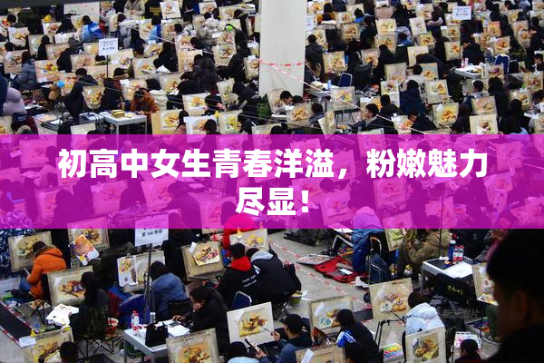 初高中女生青春洋溢，粉嫩魅力尽显！