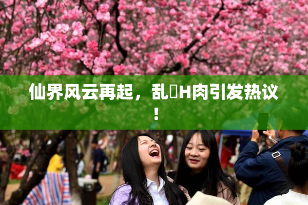 仙界风云再起，乱婬H肉引发热议！