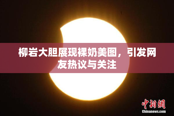 柳岩大胆展现裸奶美图，引发网友热议与关注