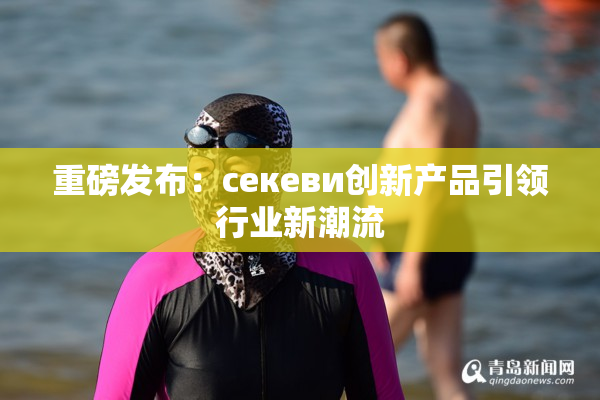 重磅发布：ceкеви创新产品引领行业新潮流