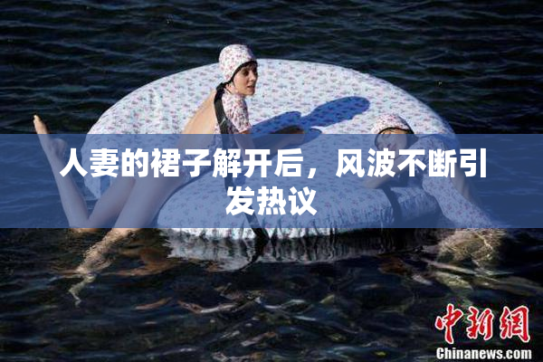人妻的裙子解开后，风波不断引发热议