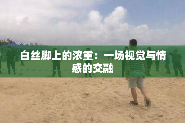 白丝脚上的浓重：一场视觉与情感的交融