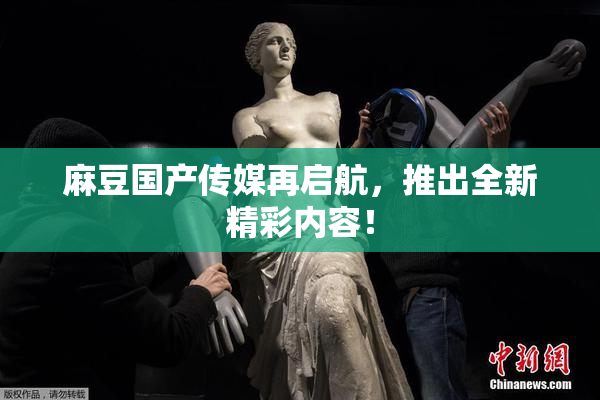 麻豆国产传媒再启航，推出全新精彩内容！