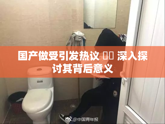 国产做受引发热议 ❌‌ 深入探讨其背后意义