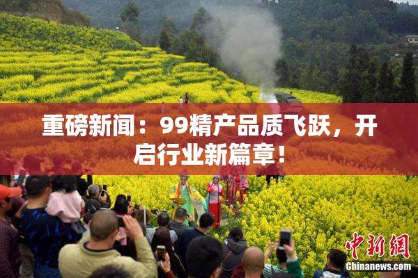 重磅新闻：99精产品质飞跃，开启行业新篇章！