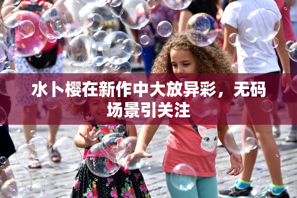 水卜樱在新作中大放异彩，无码场景引关注