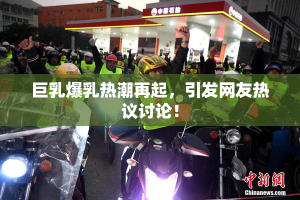 巨乳爆乳热潮再起，引发网友热议讨论！