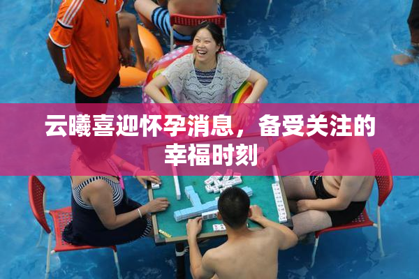 云曦喜迎怀孕消息，备受关注的幸福时刻