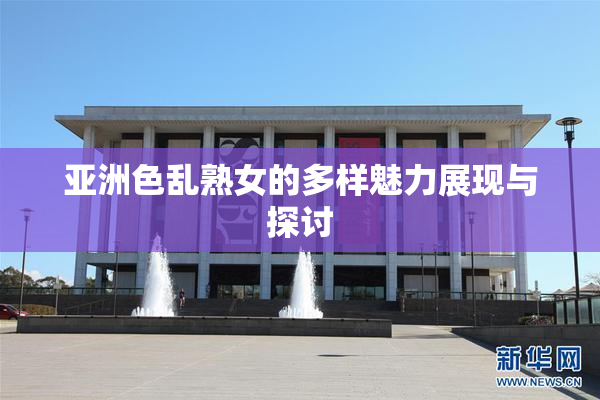 亚洲色乱熟女的多样魅力展现与探讨