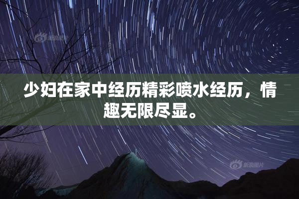 少妇在家中经历精彩喷水经历，情趣无限尽显。