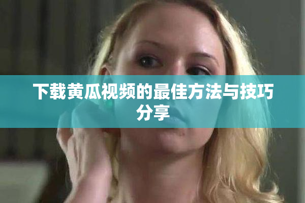 下载黄瓜视频的最佳方法与技巧分享