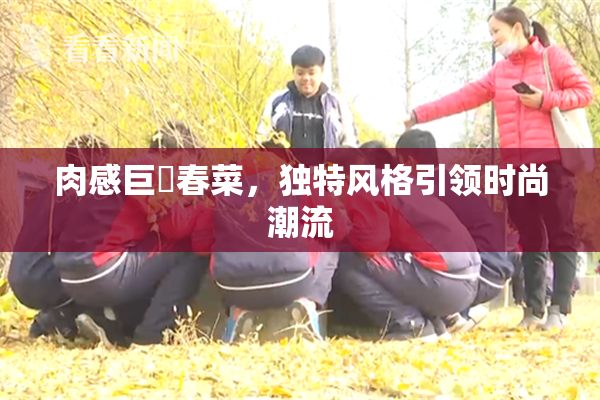 肉感巨凥春菜，独特风格引领时尚潮流