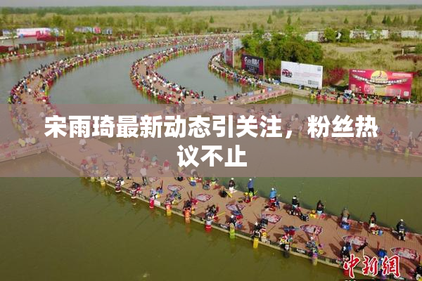 宋雨琦最新动态引关注，粉丝热议不止