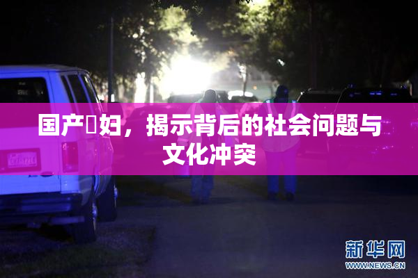 国产婬妇，揭示背后的社会问题与文化冲突